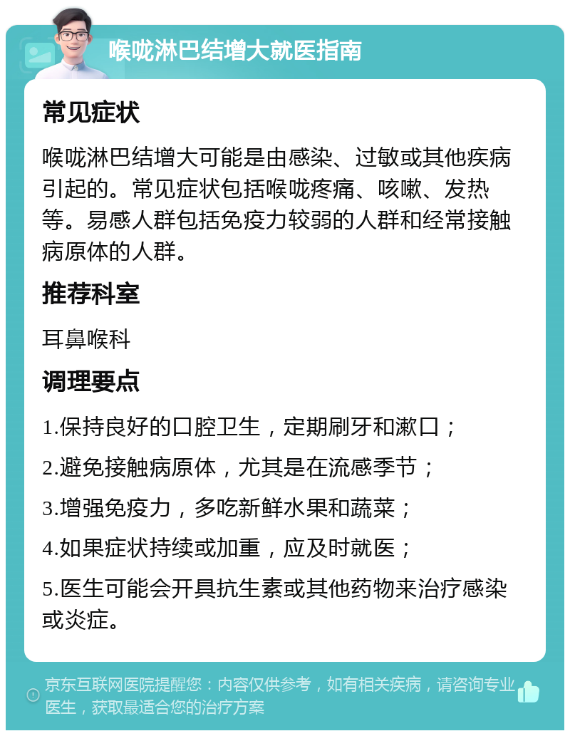 喉咙淋巴结增大就医指南 常见症状 喉咙淋巴结增大可能是由感染、过敏或其他疾病引起的。常见症状包括喉咙疼痛、咳嗽、发热等。易感人群包括免疫力较弱的人群和经常接触病原体的人群。 推荐科室 耳鼻喉科 调理要点 1.保持良好的口腔卫生，定期刷牙和漱口； 2.避免接触病原体，尤其是在流感季节； 3.增强免疫力，多吃新鲜水果和蔬菜； 4.如果症状持续或加重，应及时就医； 5.医生可能会开具抗生素或其他药物来治疗感染或炎症。