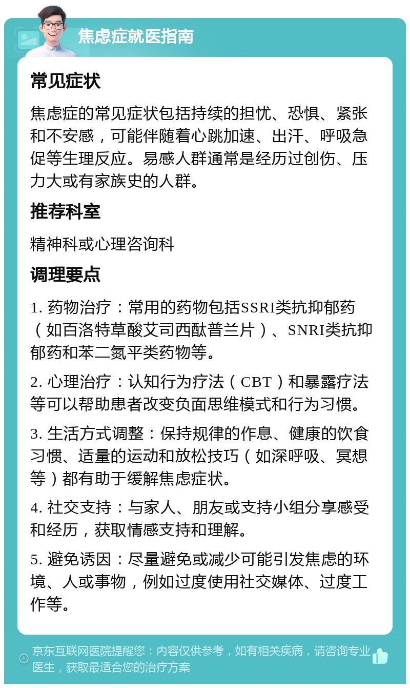 焦虑症就医指南 常见症状 焦虑症的常见症状包括持续的担忧、恐惧、紧张和不安感，可能伴随着心跳加速、出汗、呼吸急促等生理反应。易感人群通常是经历过创伤、压力大或有家族史的人群。 推荐科室 精神科或心理咨询科 调理要点 1. 药物治疗：常用的药物包括SSRI类抗抑郁药（如百洛特草酸艾司西酞普兰片）、SNRI类抗抑郁药和苯二氮平类药物等。 2. 心理治疗：认知行为疗法（CBT）和暴露疗法等可以帮助患者改变负面思维模式和行为习惯。 3. 生活方式调整：保持规律的作息、健康的饮食习惯、适量的运动和放松技巧（如深呼吸、冥想等）都有助于缓解焦虑症状。 4. 社交支持：与家人、朋友或支持小组分享感受和经历，获取情感支持和理解。 5. 避免诱因：尽量避免或减少可能引发焦虑的环境、人或事物，例如过度使用社交媒体、过度工作等。