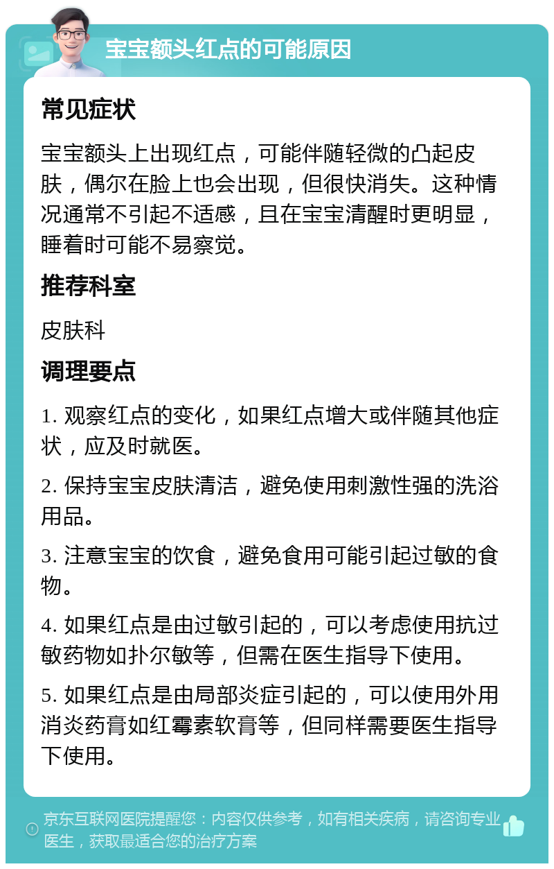 宝宝额头红点的可能原因 常见症状 宝宝额头上出现红点，可能伴随轻微的凸起皮肤，偶尔在脸上也会出现，但很快消失。这种情况通常不引起不适感，且在宝宝清醒时更明显，睡着时可能不易察觉。 推荐科室 皮肤科 调理要点 1. 观察红点的变化，如果红点增大或伴随其他症状，应及时就医。 2. 保持宝宝皮肤清洁，避免使用刺激性强的洗浴用品。 3. 注意宝宝的饮食，避免食用可能引起过敏的食物。 4. 如果红点是由过敏引起的，可以考虑使用抗过敏药物如扑尔敏等，但需在医生指导下使用。 5. 如果红点是由局部炎症引起的，可以使用外用消炎药膏如红霉素软膏等，但同样需要医生指导下使用。