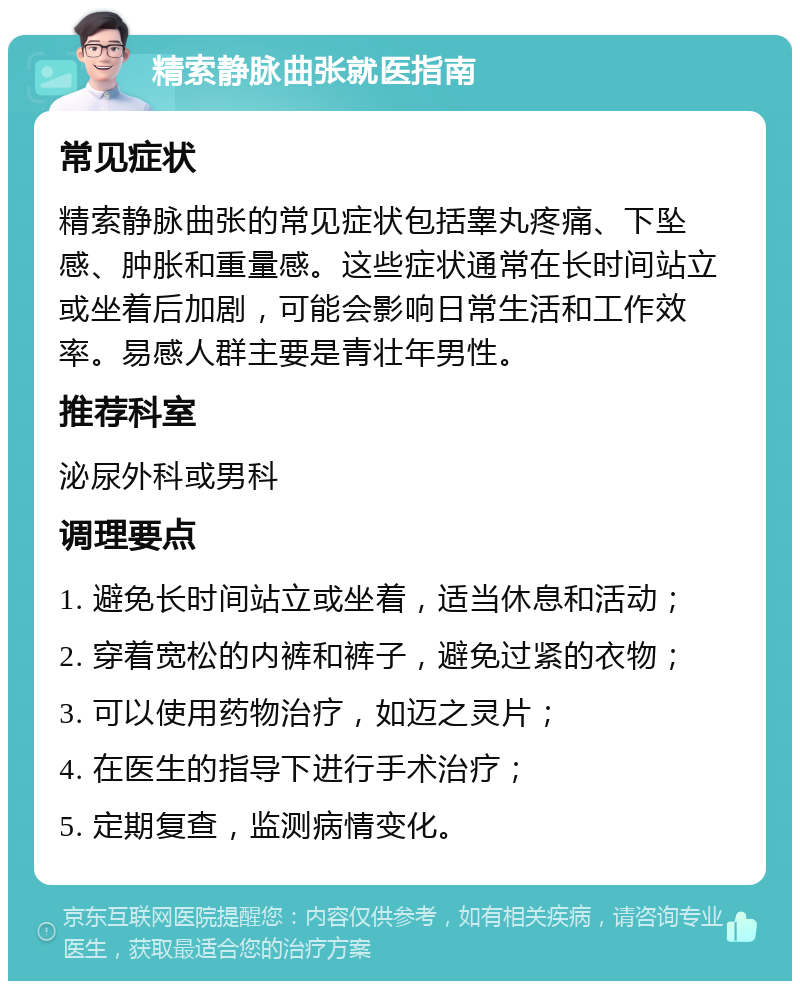 精索静脉曲张就医指南 常见症状 精索静脉曲张的常见症状包括睾丸疼痛、下坠感、肿胀和重量感。这些症状通常在长时间站立或坐着后加剧，可能会影响日常生活和工作效率。易感人群主要是青壮年男性。 推荐科室 泌尿外科或男科 调理要点 1. 避免长时间站立或坐着，适当休息和活动； 2. 穿着宽松的内裤和裤子，避免过紧的衣物； 3. 可以使用药物治疗，如迈之灵片； 4. 在医生的指导下进行手术治疗； 5. 定期复查，监测病情变化。