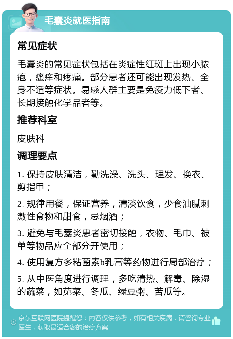 毛囊炎就医指南 常见症状 毛囊炎的常见症状包括在炎症性红斑上出现小脓疱，瘙痒和疼痛。部分患者还可能出现发热、全身不适等症状。易感人群主要是免疫力低下者、长期接触化学品者等。 推荐科室 皮肤科 调理要点 1. 保持皮肤清洁，勤洗澡、洗头、理发、换衣、剪指甲； 2. 规律用餐，保证营养，清淡饮食，少食油腻刺激性食物和甜食，忌烟酒； 3. 避免与毛囊炎患者密切接触，衣物、毛巾、被单等物品应全部分开使用； 4. 使用复方多粘菌素b乳膏等药物进行局部治疗； 5. 从中医角度进行调理，多吃清热、解毒、除湿的蔬菜，如苋菜、冬瓜、绿豆粥、苦瓜等。