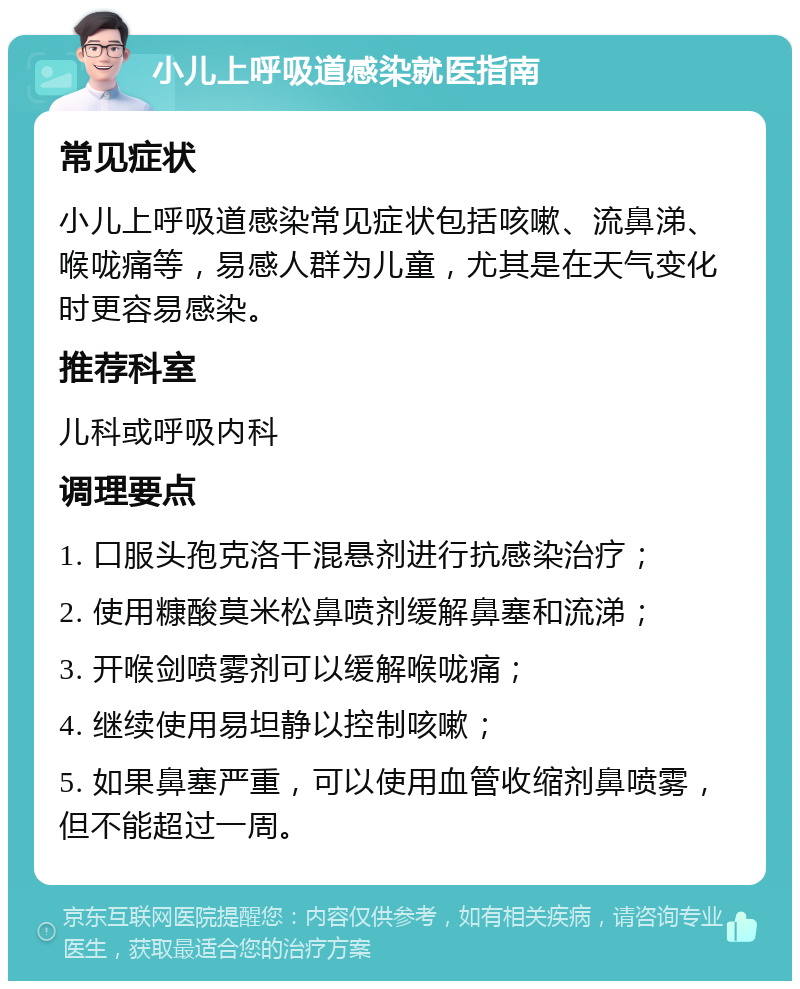 小儿上呼吸道感染就医指南 常见症状 小儿上呼吸道感染常见症状包括咳嗽、流鼻涕、喉咙痛等，易感人群为儿童，尤其是在天气变化时更容易感染。 推荐科室 儿科或呼吸内科 调理要点 1. 口服头孢克洛干混悬剂进行抗感染治疗； 2. 使用糠酸莫米松鼻喷剂缓解鼻塞和流涕； 3. 开喉剑喷雾剂可以缓解喉咙痛； 4. 继续使用易坦静以控制咳嗽； 5. 如果鼻塞严重，可以使用血管收缩剂鼻喷雾，但不能超过一周。