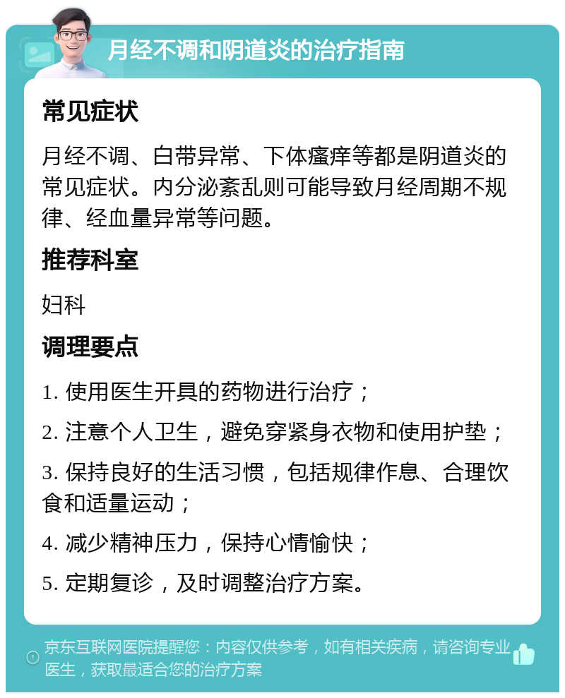 月经不调和阴道炎的治疗指南 常见症状 月经不调、白带异常、下体瘙痒等都是阴道炎的常见症状。内分泌紊乱则可能导致月经周期不规律、经血量异常等问题。 推荐科室 妇科 调理要点 1. 使用医生开具的药物进行治疗； 2. 注意个人卫生，避免穿紧身衣物和使用护垫； 3. 保持良好的生活习惯，包括规律作息、合理饮食和适量运动； 4. 减少精神压力，保持心情愉快； 5. 定期复诊，及时调整治疗方案。