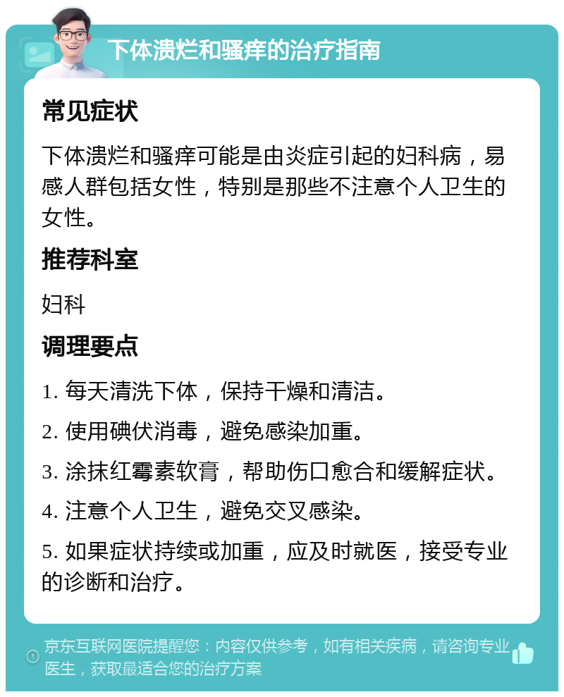 下体溃烂和骚痒的治疗指南 常见症状 下体溃烂和骚痒可能是由炎症引起的妇科病，易感人群包括女性，特别是那些不注意个人卫生的女性。 推荐科室 妇科 调理要点 1. 每天清洗下体，保持干燥和清洁。 2. 使用碘伏消毒，避免感染加重。 3. 涂抹红霉素软膏，帮助伤口愈合和缓解症状。 4. 注意个人卫生，避免交叉感染。 5. 如果症状持续或加重，应及时就医，接受专业的诊断和治疗。