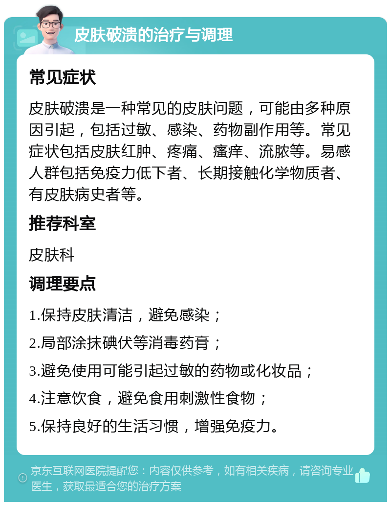 皮肤破溃的治疗与调理 常见症状 皮肤破溃是一种常见的皮肤问题，可能由多种原因引起，包括过敏、感染、药物副作用等。常见症状包括皮肤红肿、疼痛、瘙痒、流脓等。易感人群包括免疫力低下者、长期接触化学物质者、有皮肤病史者等。 推荐科室 皮肤科 调理要点 1.保持皮肤清洁，避免感染； 2.局部涂抹碘伏等消毒药膏； 3.避免使用可能引起过敏的药物或化妆品； 4.注意饮食，避免食用刺激性食物； 5.保持良好的生活习惯，增强免疫力。