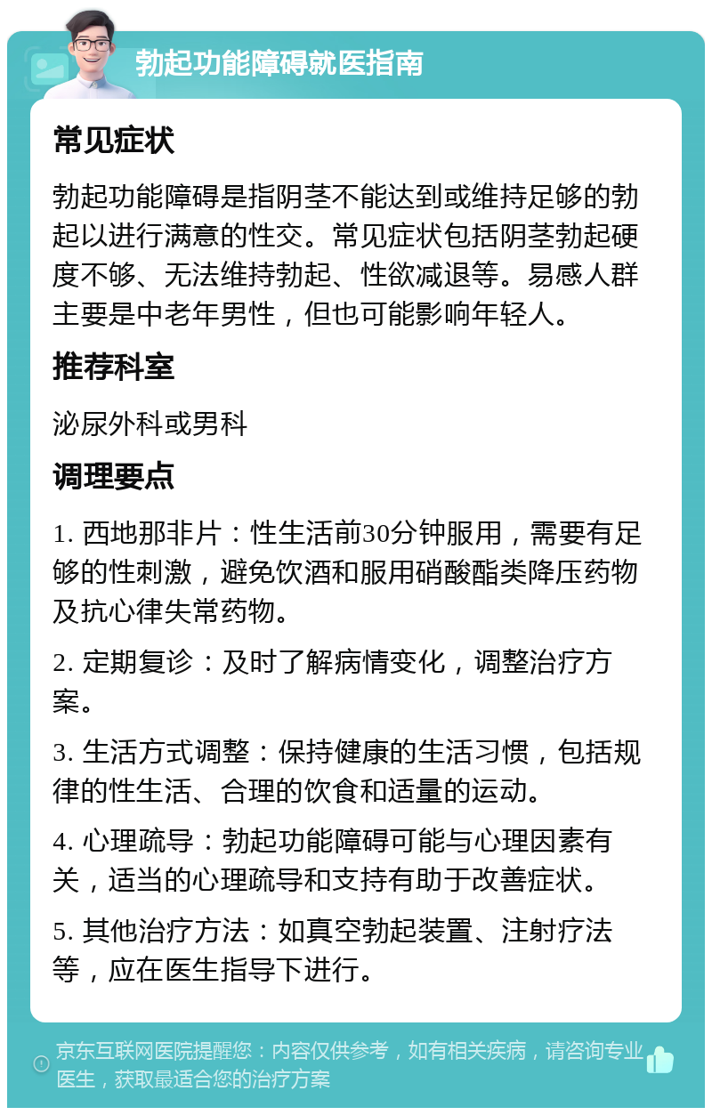 勃起功能障碍就医指南 常见症状 勃起功能障碍是指阴茎不能达到或维持足够的勃起以进行满意的性交。常见症状包括阴茎勃起硬度不够、无法维持勃起、性欲减退等。易感人群主要是中老年男性，但也可能影响年轻人。 推荐科室 泌尿外科或男科 调理要点 1. 西地那非片：性生活前30分钟服用，需要有足够的性刺激，避免饮酒和服用硝酸酯类降压药物及抗心律失常药物。 2. 定期复诊：及时了解病情变化，调整治疗方案。 3. 生活方式调整：保持健康的生活习惯，包括规律的性生活、合理的饮食和适量的运动。 4. 心理疏导：勃起功能障碍可能与心理因素有关，适当的心理疏导和支持有助于改善症状。 5. 其他治疗方法：如真空勃起装置、注射疗法等，应在医生指导下进行。