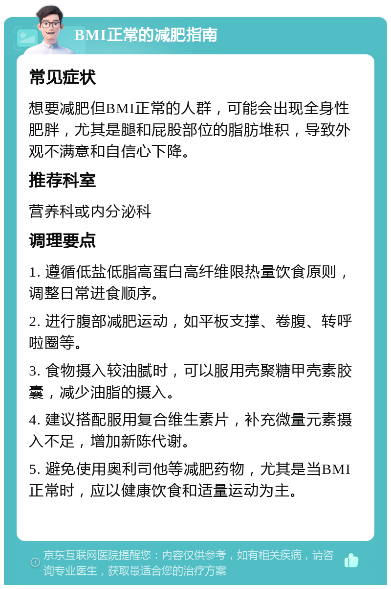 BMI正常的减肥指南 常见症状 想要减肥但BMI正常的人群，可能会出现全身性肥胖，尤其是腿和屁股部位的脂肪堆积，导致外观不满意和自信心下降。 推荐科室 营养科或内分泌科 调理要点 1. 遵循低盐低脂高蛋白高纤维限热量饮食原则，调整日常进食顺序。 2. 进行腹部减肥运动，如平板支撑、卷腹、转呼啦圈等。 3. 食物摄入较油腻时，可以服用壳聚糖甲壳素胶囊，减少油脂的摄入。 4. 建议搭配服用复合维生素片，补充微量元素摄入不足，增加新陈代谢。 5. 避免使用奥利司他等减肥药物，尤其是当BMI正常时，应以健康饮食和适量运动为主。