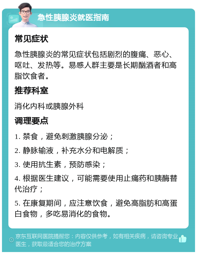 急性胰腺炎就医指南 常见症状 急性胰腺炎的常见症状包括剧烈的腹痛、恶心、呕吐、发热等。易感人群主要是长期酗酒者和高脂饮食者。 推荐科室 消化内科或胰腺外科 调理要点 1. 禁食，避免刺激胰腺分泌； 2. 静脉输液，补充水分和电解质； 3. 使用抗生素，预防感染； 4. 根据医生建议，可能需要使用止痛药和胰酶替代治疗； 5. 在康复期间，应注意饮食，避免高脂肪和高蛋白食物，多吃易消化的食物。