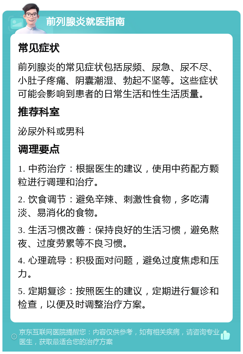 前列腺炎就医指南 常见症状 前列腺炎的常见症状包括尿频、尿急、尿不尽、小肚子疼痛、阴囊潮湿、勃起不坚等。这些症状可能会影响到患者的日常生活和性生活质量。 推荐科室 泌尿外科或男科 调理要点 1. 中药治疗：根据医生的建议，使用中药配方颗粒进行调理和治疗。 2. 饮食调节：避免辛辣、刺激性食物，多吃清淡、易消化的食物。 3. 生活习惯改善：保持良好的生活习惯，避免熬夜、过度劳累等不良习惯。 4. 心理疏导：积极面对问题，避免过度焦虑和压力。 5. 定期复诊：按照医生的建议，定期进行复诊和检查，以便及时调整治疗方案。