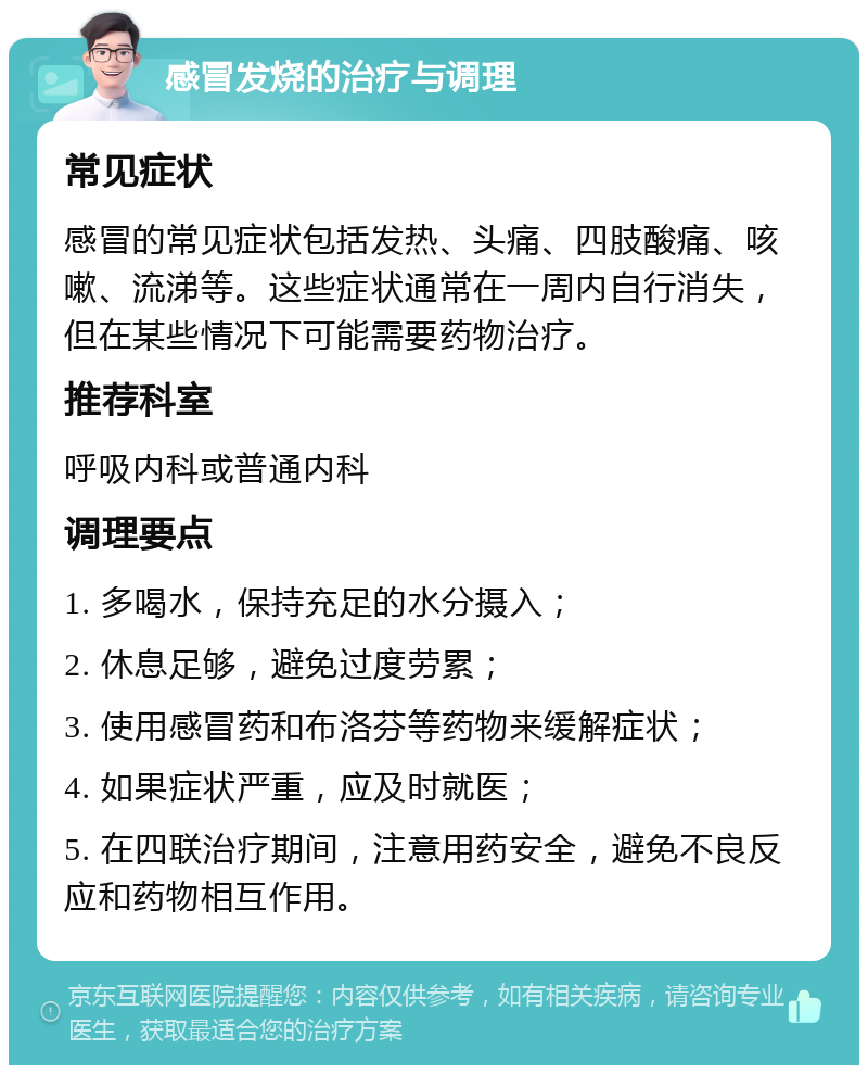 感冒发烧的治疗与调理 常见症状 感冒的常见症状包括发热、头痛、四肢酸痛、咳嗽、流涕等。这些症状通常在一周内自行消失，但在某些情况下可能需要药物治疗。 推荐科室 呼吸内科或普通内科 调理要点 1. 多喝水，保持充足的水分摄入； 2. 休息足够，避免过度劳累； 3. 使用感冒药和布洛芬等药物来缓解症状； 4. 如果症状严重，应及时就医； 5. 在四联治疗期间，注意用药安全，避免不良反应和药物相互作用。