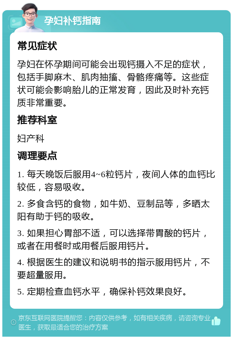 孕妇补钙指南 常见症状 孕妇在怀孕期间可能会出现钙摄入不足的症状，包括手脚麻木、肌肉抽搐、骨骼疼痛等。这些症状可能会影响胎儿的正常发育，因此及时补充钙质非常重要。 推荐科室 妇产科 调理要点 1. 每天晚饭后服用4~6粒钙片，夜间人体的血钙比较低，容易吸收。 2. 多食含钙的食物，如牛奶、豆制品等，多晒太阳有助于钙的吸收。 3. 如果担心胃部不适，可以选择带胃酸的钙片，或者在用餐时或用餐后服用钙片。 4. 根据医生的建议和说明书的指示服用钙片，不要超量服用。 5. 定期检查血钙水平，确保补钙效果良好。