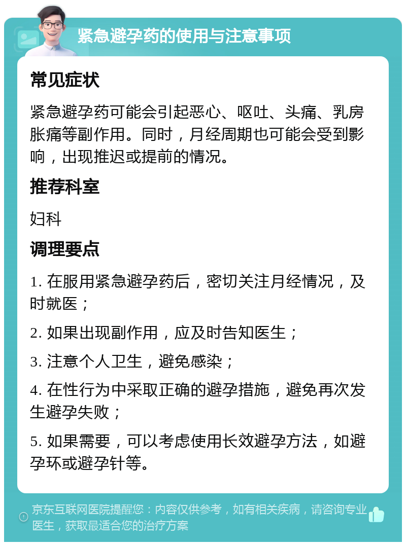 紧急避孕药的使用与注意事项 常见症状 紧急避孕药可能会引起恶心、呕吐、头痛、乳房胀痛等副作用。同时，月经周期也可能会受到影响，出现推迟或提前的情况。 推荐科室 妇科 调理要点 1. 在服用紧急避孕药后，密切关注月经情况，及时就医； 2. 如果出现副作用，应及时告知医生； 3. 注意个人卫生，避免感染； 4. 在性行为中采取正确的避孕措施，避免再次发生避孕失败； 5. 如果需要，可以考虑使用长效避孕方法，如避孕环或避孕针等。