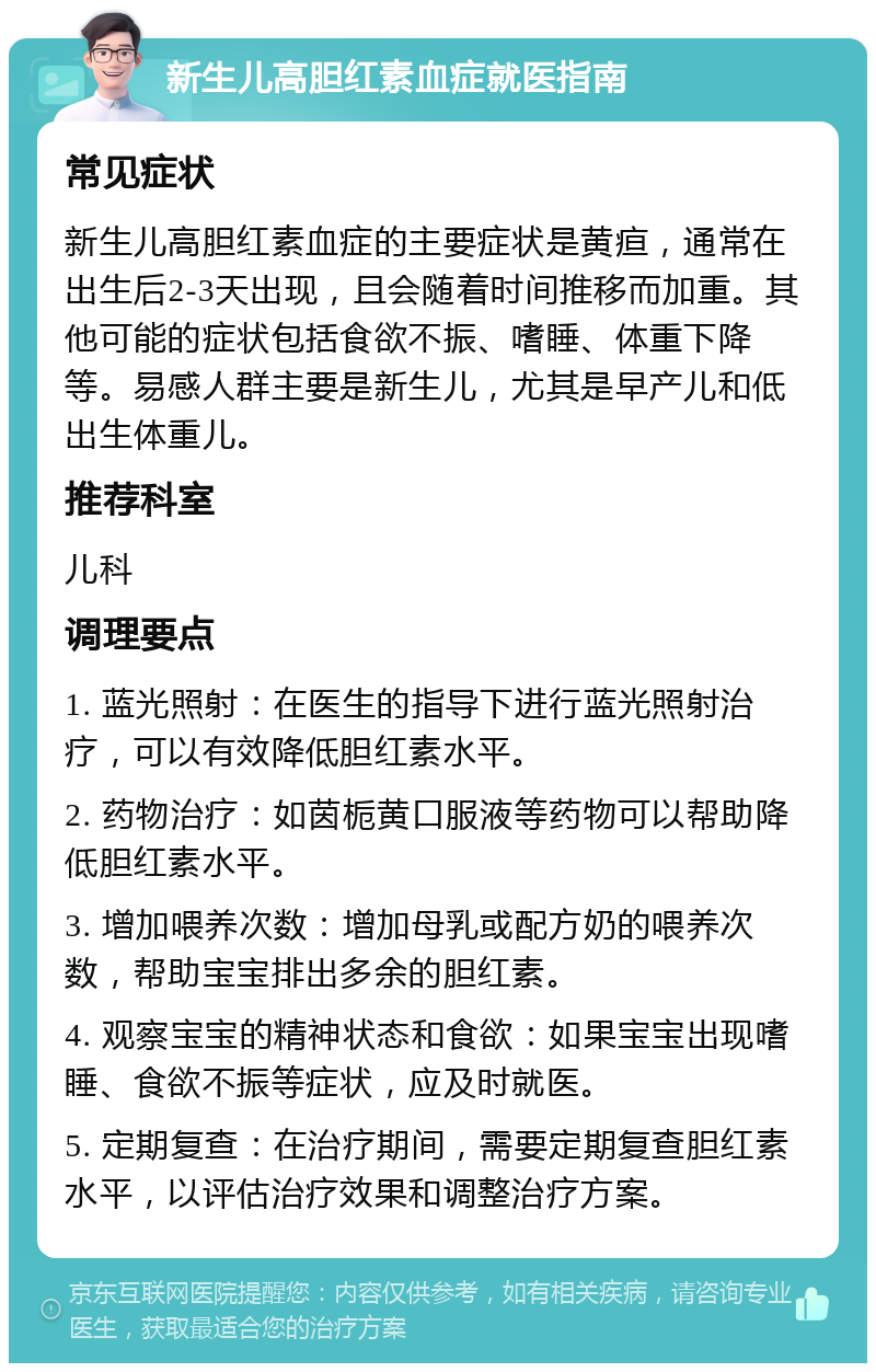 新生儿高胆红素血症就医指南 常见症状 新生儿高胆红素血症的主要症状是黄疸，通常在出生后2-3天出现，且会随着时间推移而加重。其他可能的症状包括食欲不振、嗜睡、体重下降等。易感人群主要是新生儿，尤其是早产儿和低出生体重儿。 推荐科室 儿科 调理要点 1. 蓝光照射：在医生的指导下进行蓝光照射治疗，可以有效降低胆红素水平。 2. 药物治疗：如茵栀黄口服液等药物可以帮助降低胆红素水平。 3. 增加喂养次数：增加母乳或配方奶的喂养次数，帮助宝宝排出多余的胆红素。 4. 观察宝宝的精神状态和食欲：如果宝宝出现嗜睡、食欲不振等症状，应及时就医。 5. 定期复查：在治疗期间，需要定期复查胆红素水平，以评估治疗效果和调整治疗方案。