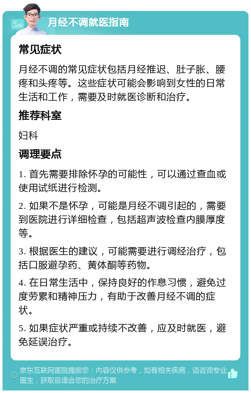 月经不调就医指南 常见症状 月经不调的常见症状包括月经推迟、肚子胀、腰疼和头疼等。这些症状可能会影响到女性的日常生活和工作，需要及时就医诊断和治疗。 推荐科室 妇科 调理要点 1. 首先需要排除怀孕的可能性，可以通过查血或使用试纸进行检测。 2. 如果不是怀孕，可能是月经不调引起的，需要到医院进行详细检查，包括超声波检查内膜厚度等。 3. 根据医生的建议，可能需要进行调经治疗，包括口服避孕药、黄体酮等药物。 4. 在日常生活中，保持良好的作息习惯，避免过度劳累和精神压力，有助于改善月经不调的症状。 5. 如果症状严重或持续不改善，应及时就医，避免延误治疗。