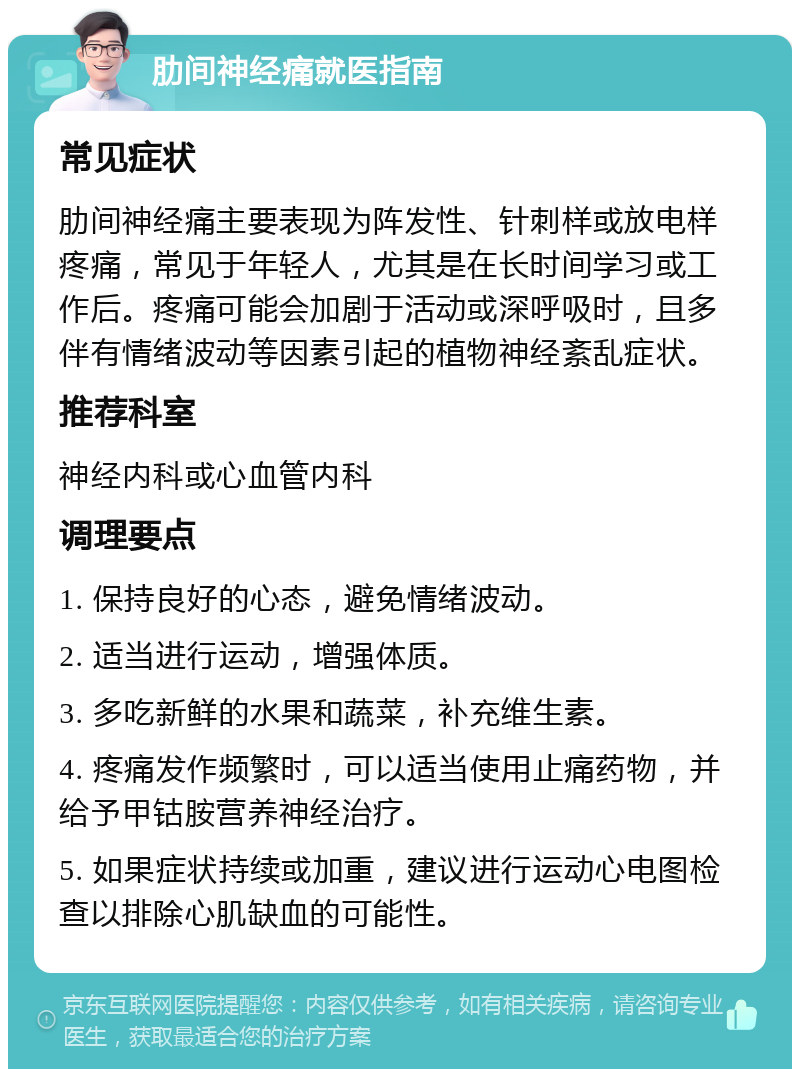 肋间神经痛就医指南 常见症状 肋间神经痛主要表现为阵发性、针刺样或放电样疼痛，常见于年轻人，尤其是在长时间学习或工作后。疼痛可能会加剧于活动或深呼吸时，且多伴有情绪波动等因素引起的植物神经紊乱症状。 推荐科室 神经内科或心血管内科 调理要点 1. 保持良好的心态，避免情绪波动。 2. 适当进行运动，增强体质。 3. 多吃新鲜的水果和蔬菜，补充维生素。 4. 疼痛发作频繁时，可以适当使用止痛药物，并给予甲钴胺营养神经治疗。 5. 如果症状持续或加重，建议进行运动心电图检查以排除心肌缺血的可能性。