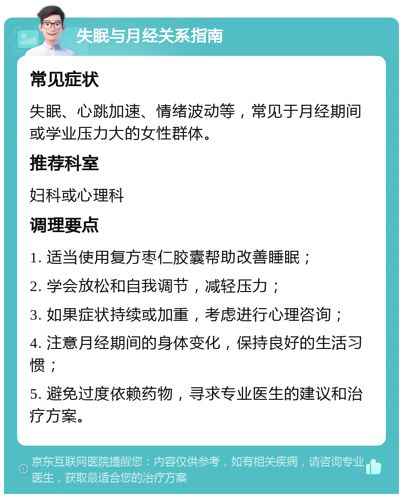 失眠与月经关系指南 常见症状 失眠、心跳加速、情绪波动等，常见于月经期间或学业压力大的女性群体。 推荐科室 妇科或心理科 调理要点 1. 适当使用复方枣仁胶囊帮助改善睡眠； 2. 学会放松和自我调节，减轻压力； 3. 如果症状持续或加重，考虑进行心理咨询； 4. 注意月经期间的身体变化，保持良好的生活习惯； 5. 避免过度依赖药物，寻求专业医生的建议和治疗方案。