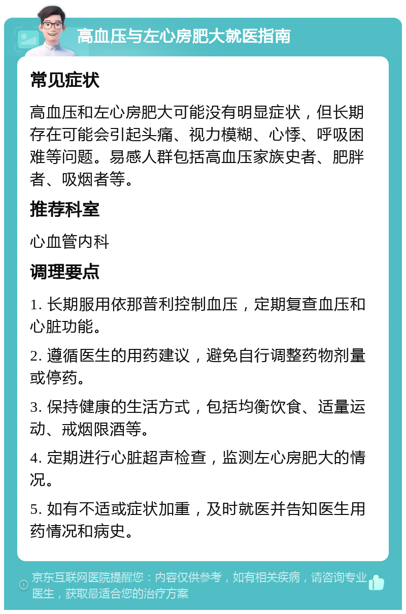 高血压与左心房肥大就医指南 常见症状 高血压和左心房肥大可能没有明显症状，但长期存在可能会引起头痛、视力模糊、心悸、呼吸困难等问题。易感人群包括高血压家族史者、肥胖者、吸烟者等。 推荐科室 心血管内科 调理要点 1. 长期服用依那普利控制血压，定期复查血压和心脏功能。 2. 遵循医生的用药建议，避免自行调整药物剂量或停药。 3. 保持健康的生活方式，包括均衡饮食、适量运动、戒烟限酒等。 4. 定期进行心脏超声检查，监测左心房肥大的情况。 5. 如有不适或症状加重，及时就医并告知医生用药情况和病史。