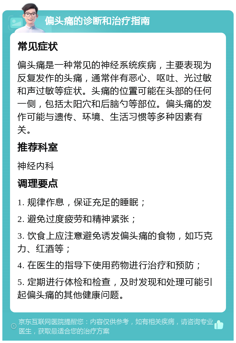 偏头痛的诊断和治疗指南 常见症状 偏头痛是一种常见的神经系统疾病，主要表现为反复发作的头痛，通常伴有恶心、呕吐、光过敏和声过敏等症状。头痛的位置可能在头部的任何一侧，包括太阳穴和后脑勺等部位。偏头痛的发作可能与遗传、环境、生活习惯等多种因素有关。 推荐科室 神经内科 调理要点 1. 规律作息，保证充足的睡眠； 2. 避免过度疲劳和精神紧张； 3. 饮食上应注意避免诱发偏头痛的食物，如巧克力、红酒等； 4. 在医生的指导下使用药物进行治疗和预防； 5. 定期进行体检和检查，及时发现和处理可能引起偏头痛的其他健康问题。