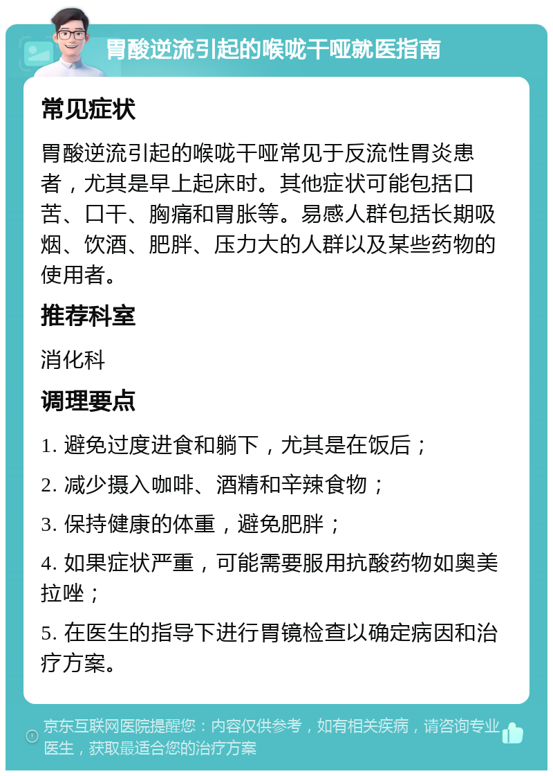 胃酸逆流引起的喉咙干哑就医指南 常见症状 胃酸逆流引起的喉咙干哑常见于反流性胃炎患者，尤其是早上起床时。其他症状可能包括口苦、口干、胸痛和胃胀等。易感人群包括长期吸烟、饮酒、肥胖、压力大的人群以及某些药物的使用者。 推荐科室 消化科 调理要点 1. 避免过度进食和躺下，尤其是在饭后； 2. 减少摄入咖啡、酒精和辛辣食物； 3. 保持健康的体重，避免肥胖； 4. 如果症状严重，可能需要服用抗酸药物如奥美拉唑； 5. 在医生的指导下进行胃镜检查以确定病因和治疗方案。