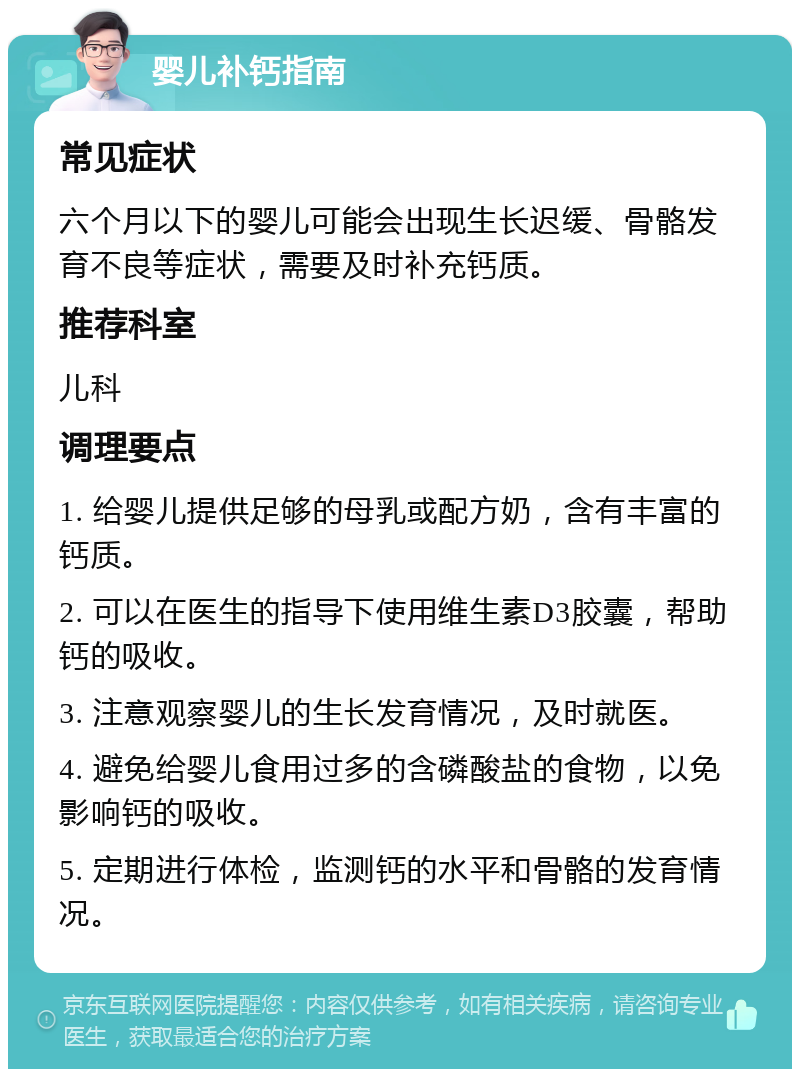 婴儿补钙指南 常见症状 六个月以下的婴儿可能会出现生长迟缓、骨骼发育不良等症状，需要及时补充钙质。 推荐科室 儿科 调理要点 1. 给婴儿提供足够的母乳或配方奶，含有丰富的钙质。 2. 可以在医生的指导下使用维生素D3胶囊，帮助钙的吸收。 3. 注意观察婴儿的生长发育情况，及时就医。 4. 避免给婴儿食用过多的含磷酸盐的食物，以免影响钙的吸收。 5. 定期进行体检，监测钙的水平和骨骼的发育情况。