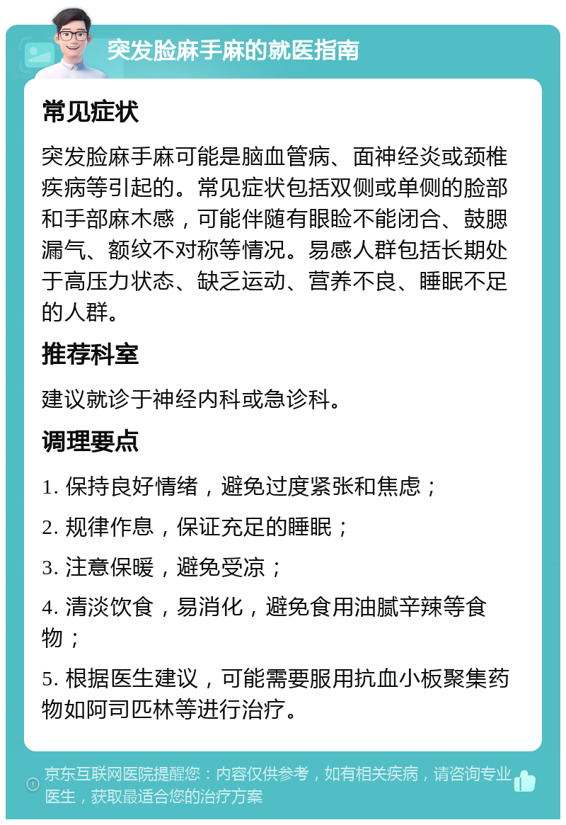 突发脸麻手麻的就医指南 常见症状 突发脸麻手麻可能是脑血管病、面神经炎或颈椎疾病等引起的。常见症状包括双侧或单侧的脸部和手部麻木感，可能伴随有眼睑不能闭合、鼓腮漏气、额纹不对称等情况。易感人群包括长期处于高压力状态、缺乏运动、营养不良、睡眠不足的人群。 推荐科室 建议就诊于神经内科或急诊科。 调理要点 1. 保持良好情绪，避免过度紧张和焦虑； 2. 规律作息，保证充足的睡眠； 3. 注意保暖，避免受凉； 4. 清淡饮食，易消化，避免食用油腻辛辣等食物； 5. 根据医生建议，可能需要服用抗血小板聚集药物如阿司匹林等进行治疗。