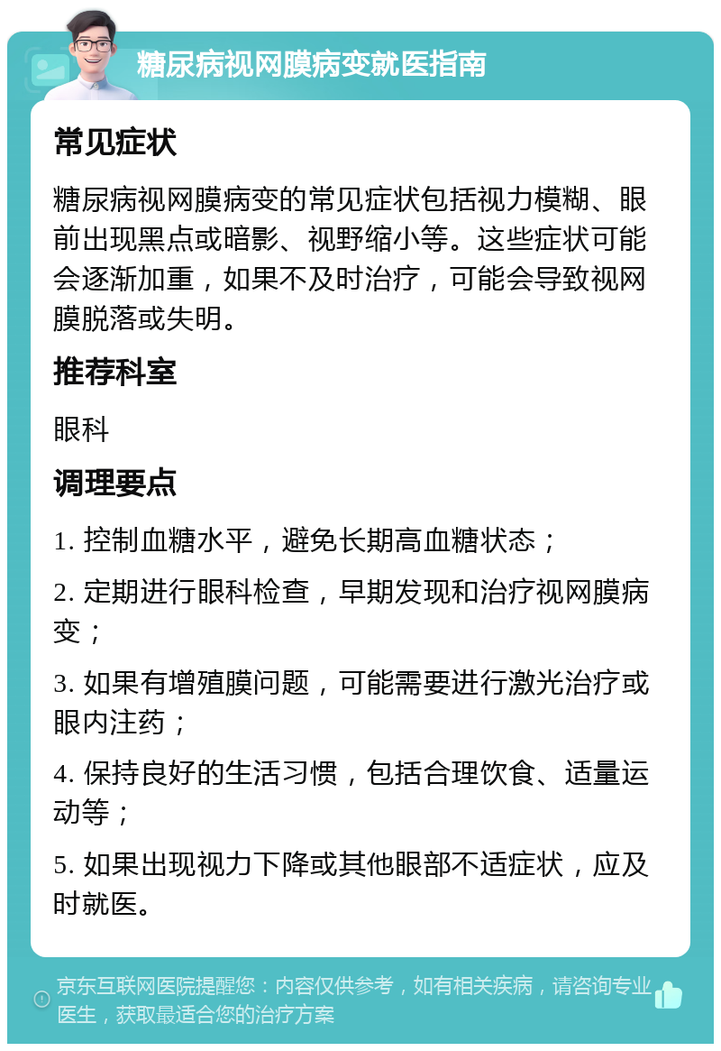 糖尿病视网膜病变就医指南 常见症状 糖尿病视网膜病变的常见症状包括视力模糊、眼前出现黑点或暗影、视野缩小等。这些症状可能会逐渐加重，如果不及时治疗，可能会导致视网膜脱落或失明。 推荐科室 眼科 调理要点 1. 控制血糖水平，避免长期高血糖状态； 2. 定期进行眼科检查，早期发现和治疗视网膜病变； 3. 如果有增殖膜问题，可能需要进行激光治疗或眼内注药； 4. 保持良好的生活习惯，包括合理饮食、适量运动等； 5. 如果出现视力下降或其他眼部不适症状，应及时就医。