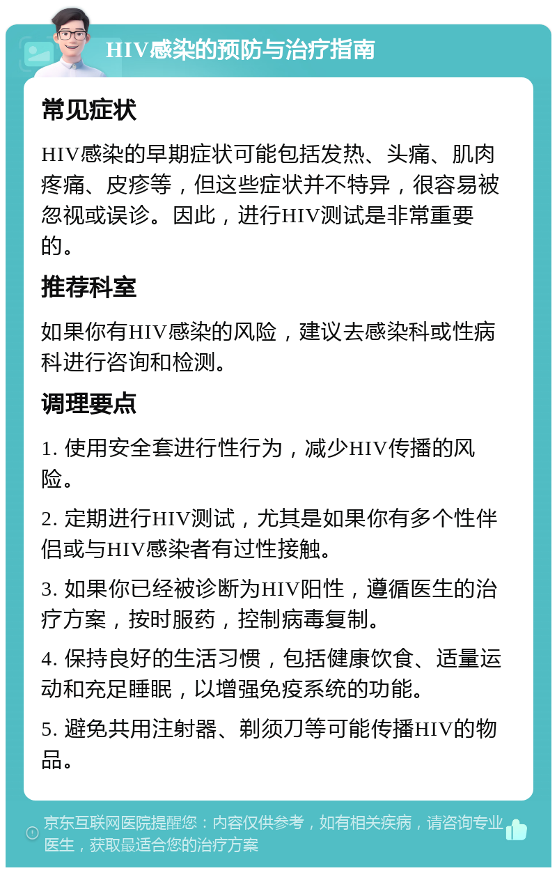 HIV感染的预防与治疗指南 常见症状 HIV感染的早期症状可能包括发热、头痛、肌肉疼痛、皮疹等，但这些症状并不特异，很容易被忽视或误诊。因此，进行HIV测试是非常重要的。 推荐科室 如果你有HIV感染的风险，建议去感染科或性病科进行咨询和检测。 调理要点 1. 使用安全套进行性行为，减少HIV传播的风险。 2. 定期进行HIV测试，尤其是如果你有多个性伴侣或与HIV感染者有过性接触。 3. 如果你已经被诊断为HIV阳性，遵循医生的治疗方案，按时服药，控制病毒复制。 4. 保持良好的生活习惯，包括健康饮食、适量运动和充足睡眠，以增强免疫系统的功能。 5. 避免共用注射器、剃须刀等可能传播HIV的物品。