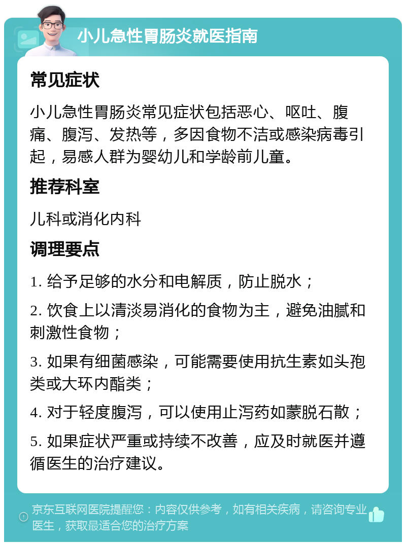 小儿急性胃肠炎就医指南 常见症状 小儿急性胃肠炎常见症状包括恶心、呕吐、腹痛、腹泻、发热等，多因食物不洁或感染病毒引起，易感人群为婴幼儿和学龄前儿童。 推荐科室 儿科或消化内科 调理要点 1. 给予足够的水分和电解质，防止脱水； 2. 饮食上以清淡易消化的食物为主，避免油腻和刺激性食物； 3. 如果有细菌感染，可能需要使用抗生素如头孢类或大环内酯类； 4. 对于轻度腹泻，可以使用止泻药如蒙脱石散； 5. 如果症状严重或持续不改善，应及时就医并遵循医生的治疗建议。