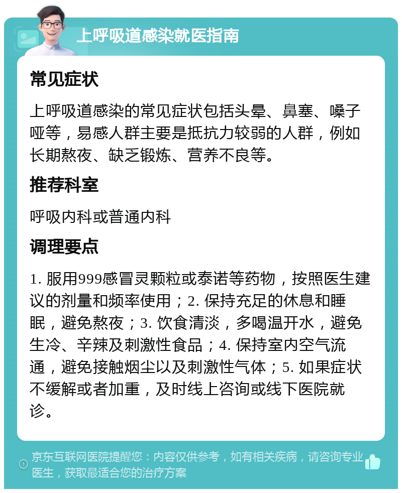 上呼吸道感染就医指南 常见症状 上呼吸道感染的常见症状包括头晕、鼻塞、嗓子哑等，易感人群主要是抵抗力较弱的人群，例如长期熬夜、缺乏锻炼、营养不良等。 推荐科室 呼吸内科或普通内科 调理要点 1. 服用999感冒灵颗粒或泰诺等药物，按照医生建议的剂量和频率使用；2. 保持充足的休息和睡眠，避免熬夜；3. 饮食清淡，多喝温开水，避免生冷、辛辣及刺激性食品；4. 保持室内空气流通，避免接触烟尘以及刺激性气体；5. 如果症状不缓解或者加重，及时线上咨询或线下医院就诊。