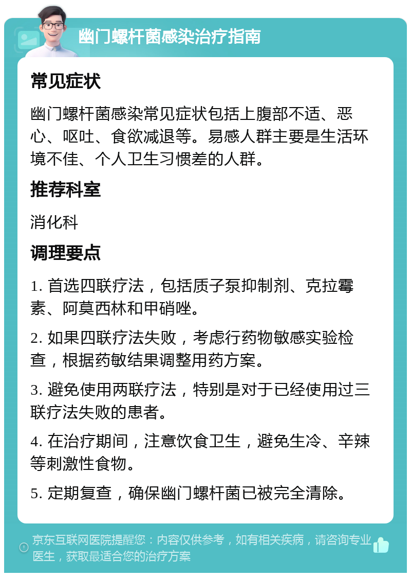 幽门螺杆菌感染治疗指南 常见症状 幽门螺杆菌感染常见症状包括上腹部不适、恶心、呕吐、食欲减退等。易感人群主要是生活环境不佳、个人卫生习惯差的人群。 推荐科室 消化科 调理要点 1. 首选四联疗法，包括质子泵抑制剂、克拉霉素、阿莫西林和甲硝唑。 2. 如果四联疗法失败，考虑行药物敏感实验检查，根据药敏结果调整用药方案。 3. 避免使用两联疗法，特别是对于已经使用过三联疗法失败的患者。 4. 在治疗期间，注意饮食卫生，避免生冷、辛辣等刺激性食物。 5. 定期复查，确保幽门螺杆菌已被完全清除。