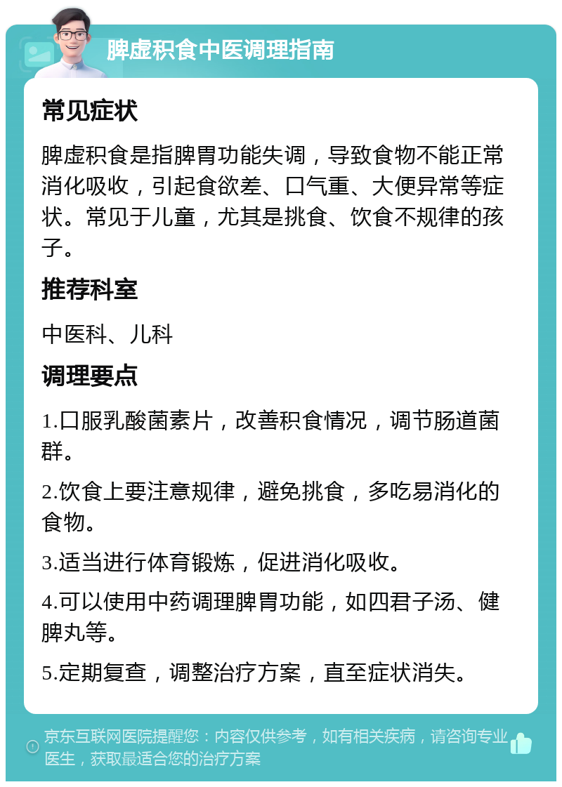 脾虚积食中医调理指南 常见症状 脾虚积食是指脾胃功能失调，导致食物不能正常消化吸收，引起食欲差、口气重、大便异常等症状。常见于儿童，尤其是挑食、饮食不规律的孩子。 推荐科室 中医科、儿科 调理要点 1.口服乳酸菌素片，改善积食情况，调节肠道菌群。 2.饮食上要注意规律，避免挑食，多吃易消化的食物。 3.适当进行体育锻炼，促进消化吸收。 4.可以使用中药调理脾胃功能，如四君子汤、健脾丸等。 5.定期复查，调整治疗方案，直至症状消失。