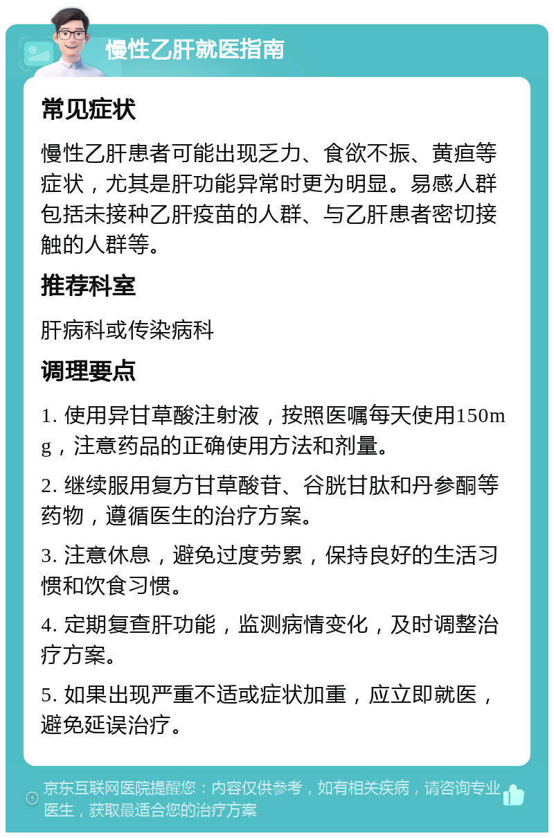 慢性乙肝就医指南 常见症状 慢性乙肝患者可能出现乏力、食欲不振、黄疸等症状，尤其是肝功能异常时更为明显。易感人群包括未接种乙肝疫苗的人群、与乙肝患者密切接触的人群等。 推荐科室 肝病科或传染病科 调理要点 1. 使用异甘草酸注射液，按照医嘱每天使用150mg，注意药品的正确使用方法和剂量。 2. 继续服用复方甘草酸苷、谷胱甘肽和丹参酮等药物，遵循医生的治疗方案。 3. 注意休息，避免过度劳累，保持良好的生活习惯和饮食习惯。 4. 定期复查肝功能，监测病情变化，及时调整治疗方案。 5. 如果出现严重不适或症状加重，应立即就医，避免延误治疗。