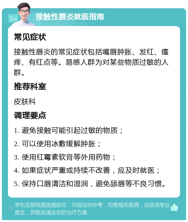 接触性唇炎就医指南 常见症状 接触性唇炎的常见症状包括嘴唇肿胀、发红、瘙痒、有红点等。易感人群为对某些物质过敏的人群。 推荐科室 皮肤科 调理要点 1. 避免接触可能引起过敏的物质； 2. 可以使用冰敷缓解肿胀； 3. 使用红霉素软膏等外用药物； 4. 如果症状严重或持续不改善，应及时就医； 5. 保持口唇清洁和湿润，避免舔唇等不良习惯。