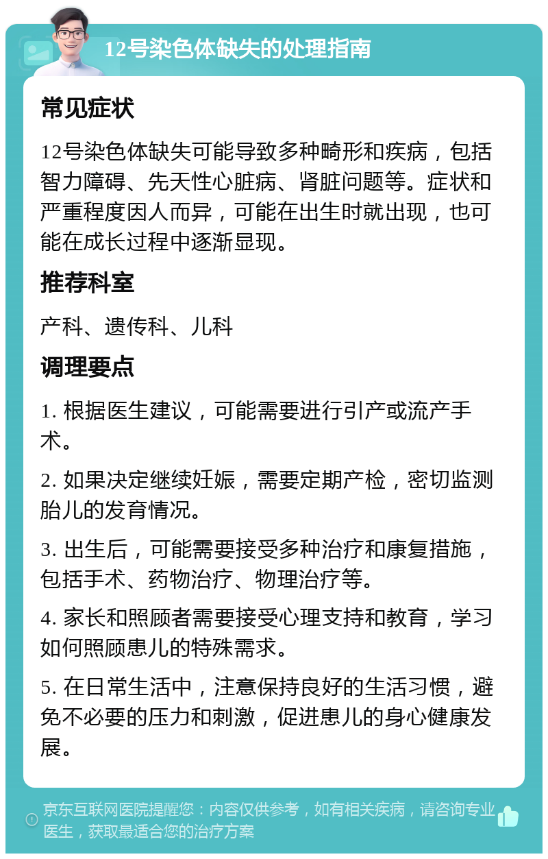 12号染色体缺失的处理指南 常见症状 12号染色体缺失可能导致多种畸形和疾病，包括智力障碍、先天性心脏病、肾脏问题等。症状和严重程度因人而异，可能在出生时就出现，也可能在成长过程中逐渐显现。 推荐科室 产科、遗传科、儿科 调理要点 1. 根据医生建议，可能需要进行引产或流产手术。 2. 如果决定继续妊娠，需要定期产检，密切监测胎儿的发育情况。 3. 出生后，可能需要接受多种治疗和康复措施，包括手术、药物治疗、物理治疗等。 4. 家长和照顾者需要接受心理支持和教育，学习如何照顾患儿的特殊需求。 5. 在日常生活中，注意保持良好的生活习惯，避免不必要的压力和刺激，促进患儿的身心健康发展。