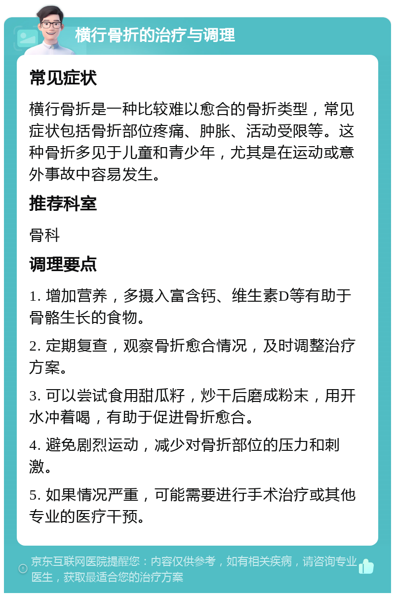 横行骨折的治疗与调理 常见症状 横行骨折是一种比较难以愈合的骨折类型，常见症状包括骨折部位疼痛、肿胀、活动受限等。这种骨折多见于儿童和青少年，尤其是在运动或意外事故中容易发生。 推荐科室 骨科 调理要点 1. 增加营养，多摄入富含钙、维生素D等有助于骨骼生长的食物。 2. 定期复查，观察骨折愈合情况，及时调整治疗方案。 3. 可以尝试食用甜瓜籽，炒干后磨成粉末，用开水冲着喝，有助于促进骨折愈合。 4. 避免剧烈运动，减少对骨折部位的压力和刺激。 5. 如果情况严重，可能需要进行手术治疗或其他专业的医疗干预。