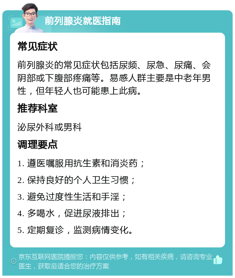 前列腺炎就医指南 常见症状 前列腺炎的常见症状包括尿频、尿急、尿痛、会阴部或下腹部疼痛等。易感人群主要是中老年男性，但年轻人也可能患上此病。 推荐科室 泌尿外科或男科 调理要点 1. 遵医嘱服用抗生素和消炎药； 2. 保持良好的个人卫生习惯； 3. 避免过度性生活和手淫； 4. 多喝水，促进尿液排出； 5. 定期复诊，监测病情变化。