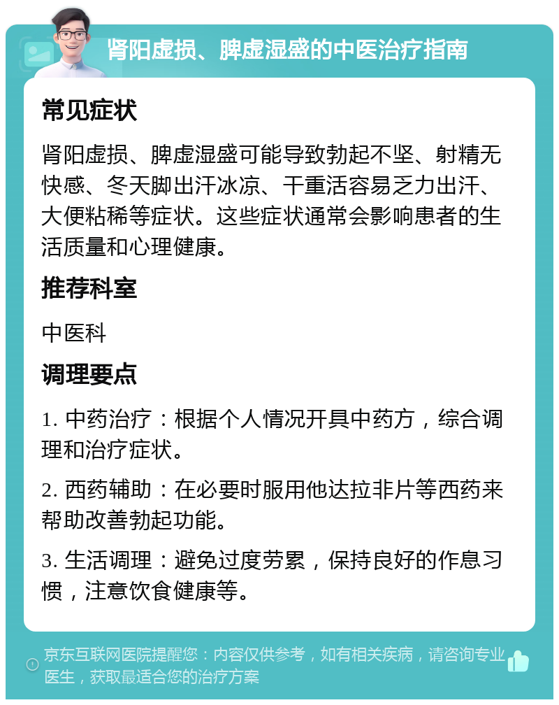 肾阳虚损、脾虚湿盛的中医治疗指南 常见症状 肾阳虚损、脾虚湿盛可能导致勃起不坚、射精无快感、冬天脚出汗冰凉、干重活容易乏力出汗、大便粘稀等症状。这些症状通常会影响患者的生活质量和心理健康。 推荐科室 中医科 调理要点 1. 中药治疗：根据个人情况开具中药方，综合调理和治疗症状。 2. 西药辅助：在必要时服用他达拉非片等西药来帮助改善勃起功能。 3. 生活调理：避免过度劳累，保持良好的作息习惯，注意饮食健康等。