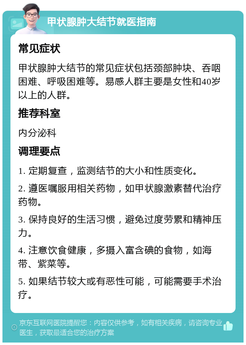 甲状腺肿大结节就医指南 常见症状 甲状腺肿大结节的常见症状包括颈部肿块、吞咽困难、呼吸困难等。易感人群主要是女性和40岁以上的人群。 推荐科室 内分泌科 调理要点 1. 定期复查，监测结节的大小和性质变化。 2. 遵医嘱服用相关药物，如甲状腺激素替代治疗药物。 3. 保持良好的生活习惯，避免过度劳累和精神压力。 4. 注意饮食健康，多摄入富含碘的食物，如海带、紫菜等。 5. 如果结节较大或有恶性可能，可能需要手术治疗。