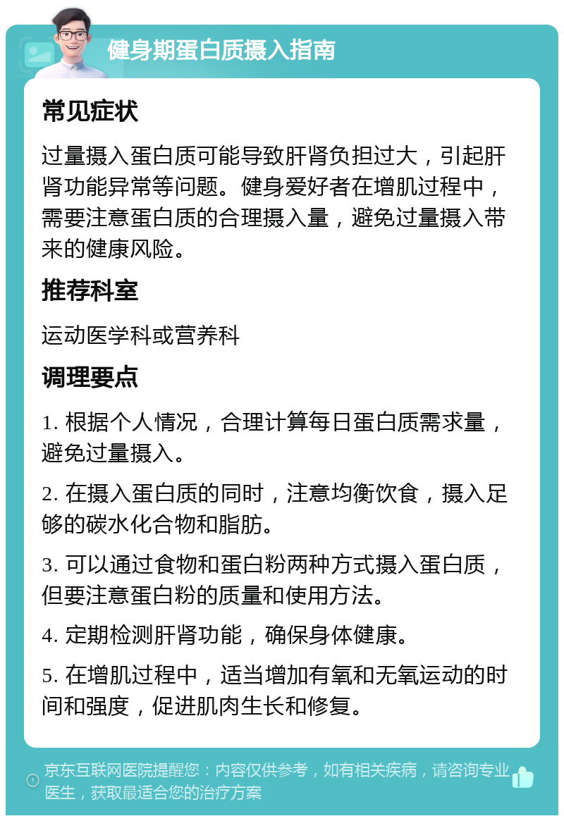 健身期蛋白质摄入指南 常见症状 过量摄入蛋白质可能导致肝肾负担过大，引起肝肾功能异常等问题。健身爱好者在增肌过程中，需要注意蛋白质的合理摄入量，避免过量摄入带来的健康风险。 推荐科室 运动医学科或营养科 调理要点 1. 根据个人情况，合理计算每日蛋白质需求量，避免过量摄入。 2. 在摄入蛋白质的同时，注意均衡饮食，摄入足够的碳水化合物和脂肪。 3. 可以通过食物和蛋白粉两种方式摄入蛋白质，但要注意蛋白粉的质量和使用方法。 4. 定期检测肝肾功能，确保身体健康。 5. 在增肌过程中，适当增加有氧和无氧运动的时间和强度，促进肌肉生长和修复。