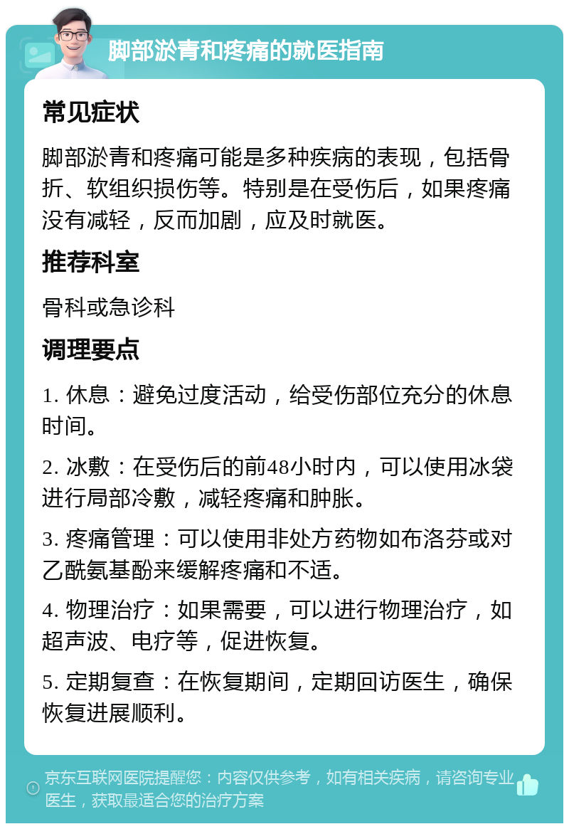 脚部淤青和疼痛的就医指南 常见症状 脚部淤青和疼痛可能是多种疾病的表现，包括骨折、软组织损伤等。特别是在受伤后，如果疼痛没有减轻，反而加剧，应及时就医。 推荐科室 骨科或急诊科 调理要点 1. 休息：避免过度活动，给受伤部位充分的休息时间。 2. 冰敷：在受伤后的前48小时内，可以使用冰袋进行局部冷敷，减轻疼痛和肿胀。 3. 疼痛管理：可以使用非处方药物如布洛芬或对乙酰氨基酚来缓解疼痛和不适。 4. 物理治疗：如果需要，可以进行物理治疗，如超声波、电疗等，促进恢复。 5. 定期复查：在恢复期间，定期回访医生，确保恢复进展顺利。