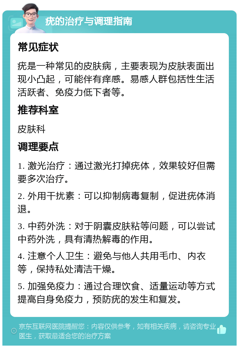 疣的治疗与调理指南 常见症状 疣是一种常见的皮肤病，主要表现为皮肤表面出现小凸起，可能伴有痒感。易感人群包括性生活活跃者、免疫力低下者等。 推荐科室 皮肤科 调理要点 1. 激光治疗：通过激光打掉疣体，效果较好但需要多次治疗。 2. 外用干扰素：可以抑制病毒复制，促进疣体消退。 3. 中药外洗：对于阴囊皮肤粘等问题，可以尝试中药外洗，具有清热解毒的作用。 4. 注意个人卫生：避免与他人共用毛巾、内衣等，保持私处清洁干燥。 5. 加强免疫力：通过合理饮食、适量运动等方式提高自身免疫力，预防疣的发生和复发。