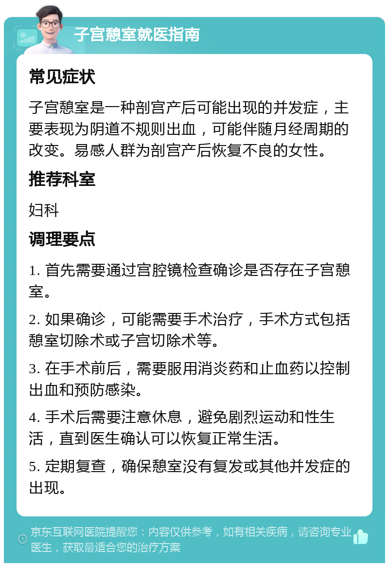 子宫憩室就医指南 常见症状 子宫憩室是一种剖宫产后可能出现的并发症，主要表现为阴道不规则出血，可能伴随月经周期的改变。易感人群为剖宫产后恢复不良的女性。 推荐科室 妇科 调理要点 1. 首先需要通过宫腔镜检查确诊是否存在子宫憩室。 2. 如果确诊，可能需要手术治疗，手术方式包括憩室切除术或子宫切除术等。 3. 在手术前后，需要服用消炎药和止血药以控制出血和预防感染。 4. 手术后需要注意休息，避免剧烈运动和性生活，直到医生确认可以恢复正常生活。 5. 定期复查，确保憩室没有复发或其他并发症的出现。