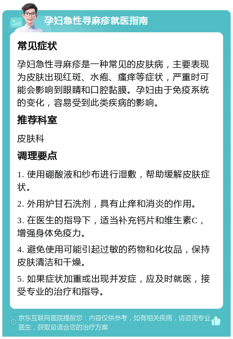 孕妇急性寻麻疹就医指南 常见症状 孕妇急性寻麻疹是一种常见的皮肤病，主要表现为皮肤出现红斑、水疱、瘙痒等症状，严重时可能会影响到眼睛和口腔黏膜。孕妇由于免疫系统的变化，容易受到此类疾病的影响。 推荐科室 皮肤科 调理要点 1. 使用硼酸液和纱布进行湿敷，帮助缓解皮肤症状。 2. 外用炉甘石洗剂，具有止痒和消炎的作用。 3. 在医生的指导下，适当补充钙片和维生素C，增强身体免疫力。 4. 避免使用可能引起过敏的药物和化妆品，保持皮肤清洁和干燥。 5. 如果症状加重或出现并发症，应及时就医，接受专业的治疗和指导。