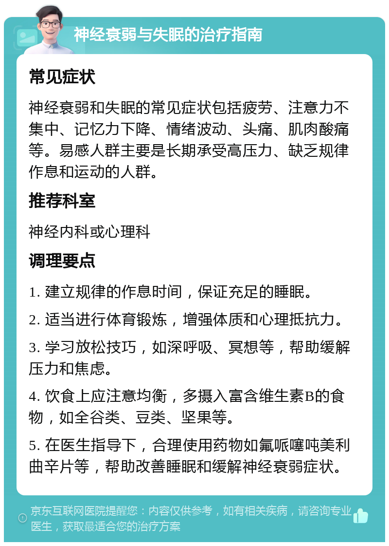 神经衰弱与失眠的治疗指南 常见症状 神经衰弱和失眠的常见症状包括疲劳、注意力不集中、记忆力下降、情绪波动、头痛、肌肉酸痛等。易感人群主要是长期承受高压力、缺乏规律作息和运动的人群。 推荐科室 神经内科或心理科 调理要点 1. 建立规律的作息时间，保证充足的睡眠。 2. 适当进行体育锻炼，增强体质和心理抵抗力。 3. 学习放松技巧，如深呼吸、冥想等，帮助缓解压力和焦虑。 4. 饮食上应注意均衡，多摄入富含维生素B的食物，如全谷类、豆类、坚果等。 5. 在医生指导下，合理使用药物如氟哌噻吨美利曲辛片等，帮助改善睡眠和缓解神经衰弱症状。