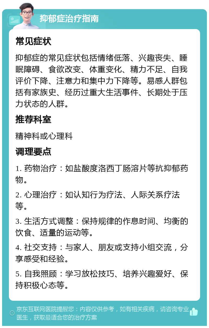 抑郁症治疗指南 常见症状 抑郁症的常见症状包括情绪低落、兴趣丧失、睡眠障碍、食欲改变、体重变化、精力不足、自我评价下降、注意力和集中力下降等。易感人群包括有家族史、经历过重大生活事件、长期处于压力状态的人群。 推荐科室 精神科或心理科 调理要点 1. 药物治疗：如盐酸度洛西丁肠溶片等抗抑郁药物。 2. 心理治疗：如认知行为疗法、人际关系疗法等。 3. 生活方式调整：保持规律的作息时间、均衡的饮食、适量的运动等。 4. 社交支持：与家人、朋友或支持小组交流，分享感受和经验。 5. 自我照顾：学习放松技巧、培养兴趣爱好、保持积极心态等。