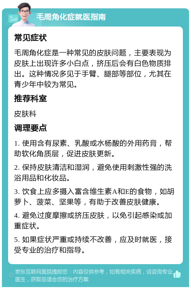 毛周角化症就医指南 常见症状 毛周角化症是一种常见的皮肤问题，主要表现为皮肤上出现许多小白点，挤压后会有白色物质排出。这种情况多见于手臂、腿部等部位，尤其在青少年中较为常见。 推荐科室 皮肤科 调理要点 1. 使用含有尿素、乳酸或水杨酸的外用药膏，帮助软化角质层，促进皮肤更新。 2. 保持皮肤清洁和湿润，避免使用刺激性强的洗浴用品和化妆品。 3. 饮食上应多摄入富含维生素A和E的食物，如胡萝卜、菠菜、坚果等，有助于改善皮肤健康。 4. 避免过度摩擦或挤压皮肤，以免引起感染或加重症状。 5. 如果症状严重或持续不改善，应及时就医，接受专业的治疗和指导。