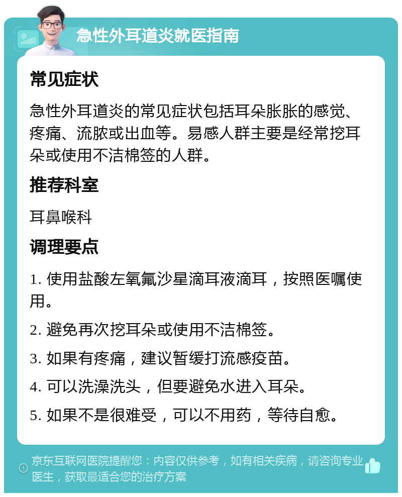 急性外耳道炎就医指南 常见症状 急性外耳道炎的常见症状包括耳朵胀胀的感觉、疼痛、流脓或出血等。易感人群主要是经常挖耳朵或使用不洁棉签的人群。 推荐科室 耳鼻喉科 调理要点 1. 使用盐酸左氧氟沙星滴耳液滴耳，按照医嘱使用。 2. 避免再次挖耳朵或使用不洁棉签。 3. 如果有疼痛，建议暂缓打流感疫苗。 4. 可以洗澡洗头，但要避免水进入耳朵。 5. 如果不是很难受，可以不用药，等待自愈。