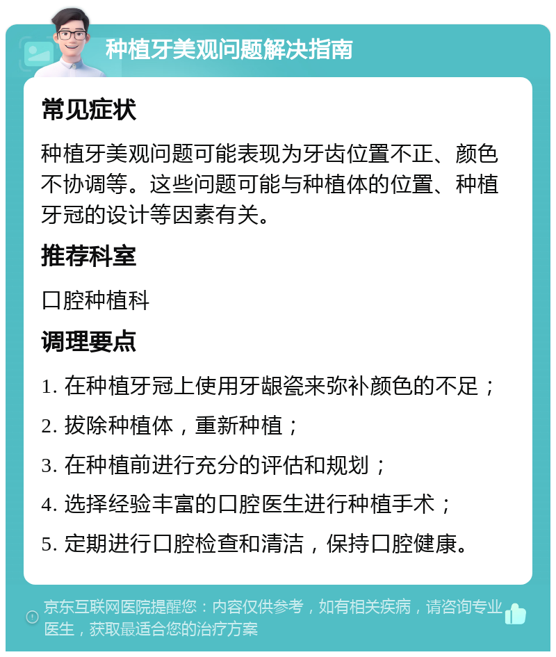 种植牙美观问题解决指南 常见症状 种植牙美观问题可能表现为牙齿位置不正、颜色不协调等。这些问题可能与种植体的位置、种植牙冠的设计等因素有关。 推荐科室 口腔种植科 调理要点 1. 在种植牙冠上使用牙龈瓷来弥补颜色的不足； 2. 拔除种植体，重新种植； 3. 在种植前进行充分的评估和规划； 4. 选择经验丰富的口腔医生进行种植手术； 5. 定期进行口腔检查和清洁，保持口腔健康。