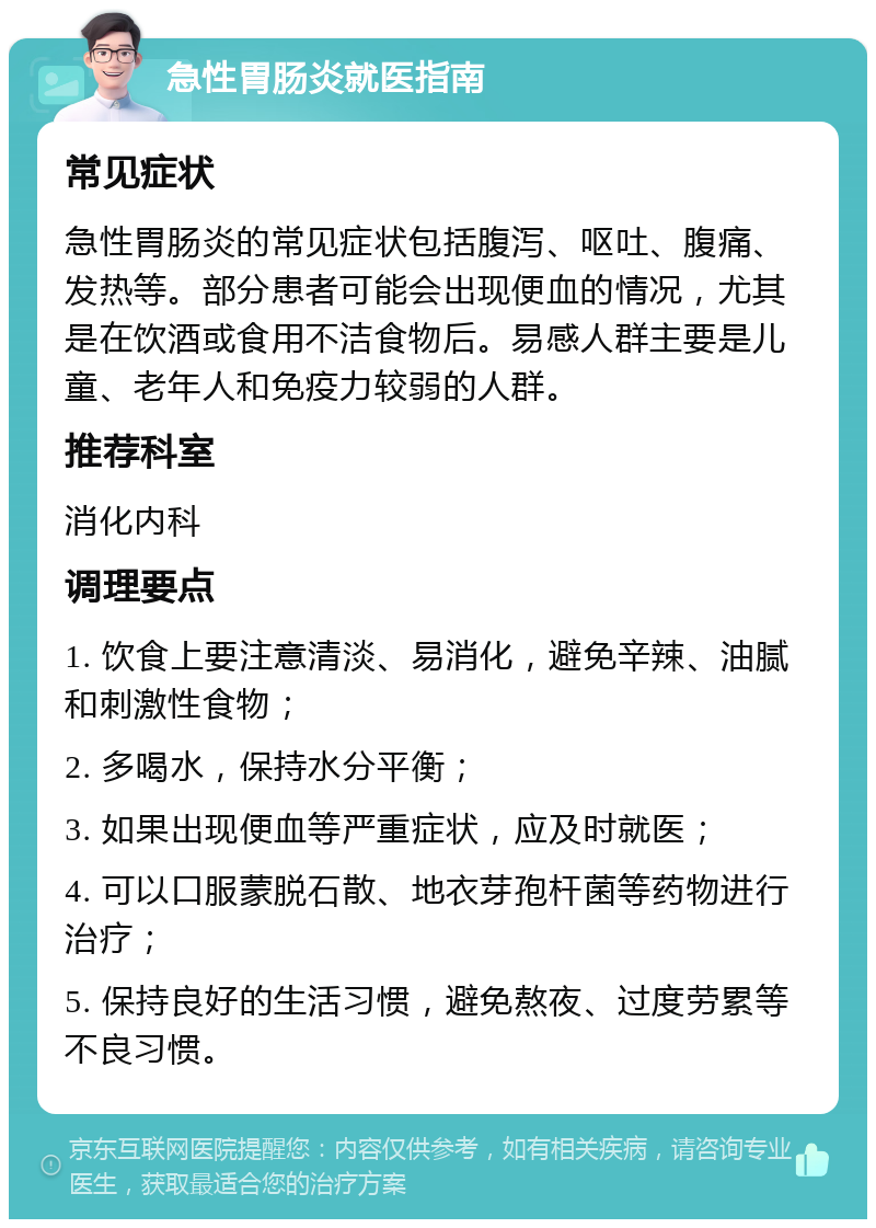 急性胃肠炎就医指南 常见症状 急性胃肠炎的常见症状包括腹泻、呕吐、腹痛、发热等。部分患者可能会出现便血的情况，尤其是在饮酒或食用不洁食物后。易感人群主要是儿童、老年人和免疫力较弱的人群。 推荐科室 消化内科 调理要点 1. 饮食上要注意清淡、易消化，避免辛辣、油腻和刺激性食物； 2. 多喝水，保持水分平衡； 3. 如果出现便血等严重症状，应及时就医； 4. 可以口服蒙脱石散、地衣芽孢杆菌等药物进行治疗； 5. 保持良好的生活习惯，避免熬夜、过度劳累等不良习惯。