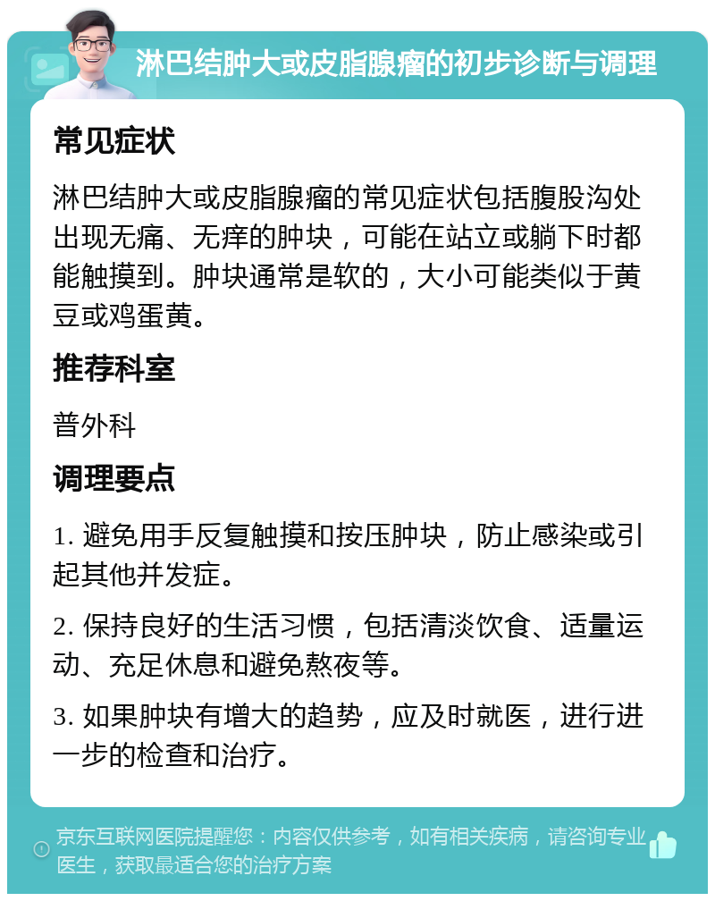 淋巴结肿大或皮脂腺瘤的初步诊断与调理 常见症状 淋巴结肿大或皮脂腺瘤的常见症状包括腹股沟处出现无痛、无痒的肿块，可能在站立或躺下时都能触摸到。肿块通常是软的，大小可能类似于黄豆或鸡蛋黄。 推荐科室 普外科 调理要点 1. 避免用手反复触摸和按压肿块，防止感染或引起其他并发症。 2. 保持良好的生活习惯，包括清淡饮食、适量运动、充足休息和避免熬夜等。 3. 如果肿块有增大的趋势，应及时就医，进行进一步的检查和治疗。